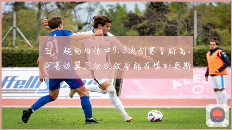 王燊超场均传中9.3次创赛季新高,海港边翼卫助攻效率能否填补奥斯卡轮休空缺?