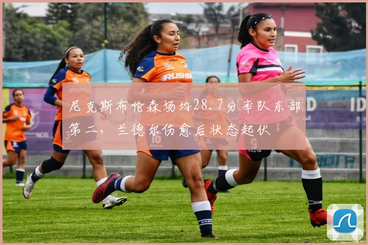 尼克斯布伦森场均28.7分率队东部第二,兰德尔伤愈后状态起伏