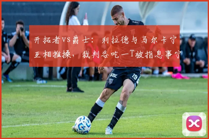 开拓者vs爵士：利拉德与马尔卡宁互相推搡，裁判各吃一T被指息事宁人