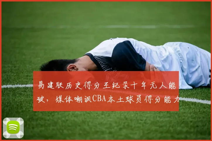 易建联历史得分王纪录十年无人能破,媒体嘲讽CBA本土球员得分能力退化