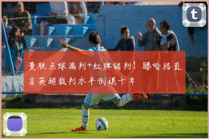 曼联点球漏判+红牌错判！滕哈格直言英超裁判水平倒退十年