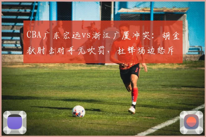 CBA广东宏远vs浙江广厦冲突:胡金秋肘击对手无吹罚,杜锋场边怒斥技术代表偏袒__br_