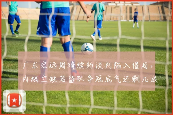 广东宏远周琦续约谈判陷入僵局,内线空缺若留队争冠底气还剩几成?