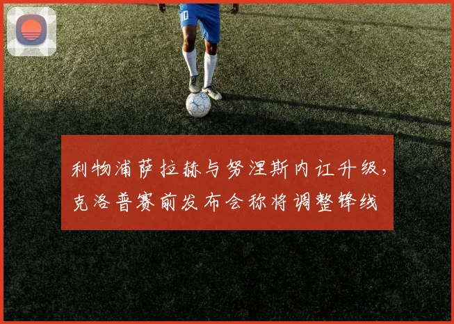 利物浦萨拉赫与努涅斯内讧升级,克洛普赛前发布会称将调整锋线