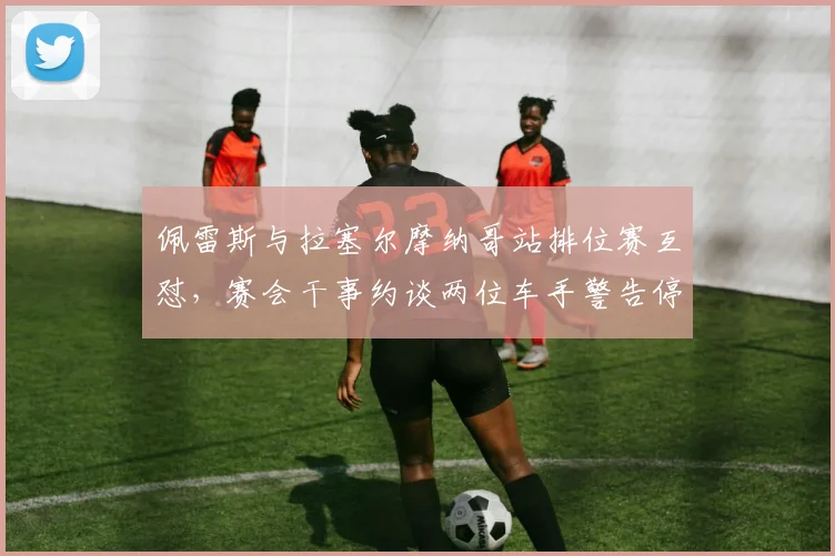 佩雷斯与拉塞尔摩纳哥站排位赛互怼，赛会干事约谈两位车手警告停止口水战