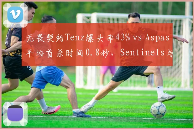 无畏契约Tenz爆头率43% vs Aspas平均首杀时间0.8秒,Sentinels与LEV关键局表现展望