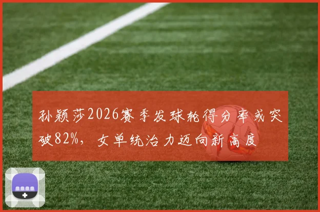 孙颖莎2026赛季发球轮得分率或突破82%,女单统治力迈向新高度