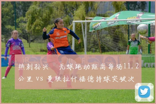 热刺孙兴慜无球跑动距离每场11.2公里 vs 曼联拉什福德持球突破次数6.8次,反击武器差异