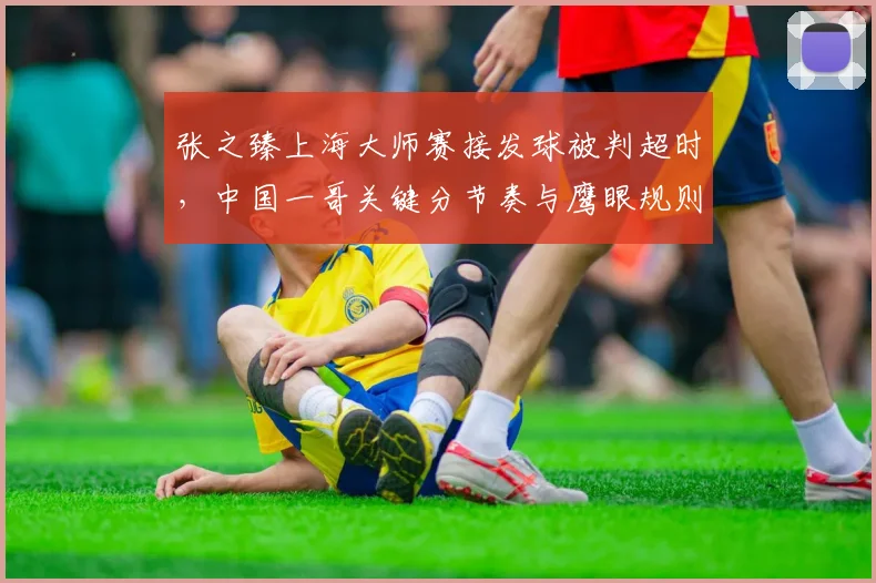 张之臻上海大师赛接发球被判超时，中国一哥关键分节奏与鹰眼规则差距几厘？