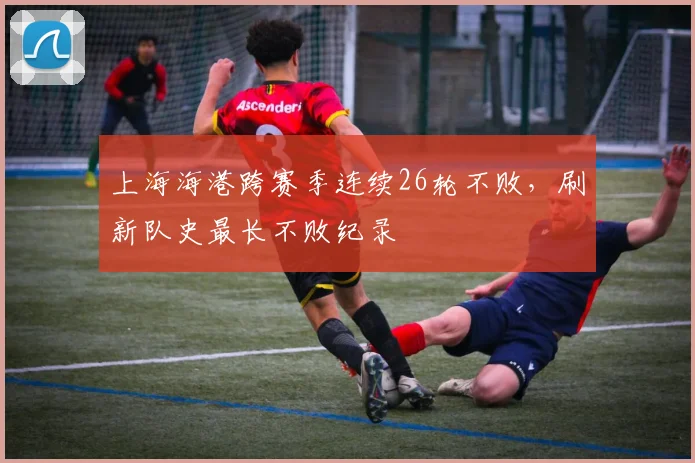 上海海港跨赛季连续26轮不败,刷新队史最长不败纪录